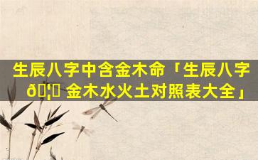 生辰八字中含金木命「生辰八字 🦊 金木水火土对照表大全」